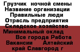 Грузчик  ночной смены › Название организации ­ Правильные люди › Отрасль предприятия ­ Складское хозяйство › Минимальный оклад ­ 30 000 - Все города Работа » Вакансии   . Алтайский край,Славгород г.